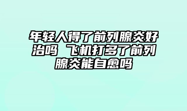 年轻人得了前列腺炎好治吗 飞机打多了前列腺炎能自愈吗