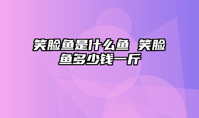笑脸鱼是什么鱼 笑脸鱼多少钱一斤
