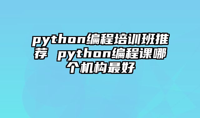python编程培训班推荐 python编程课哪个机构最好