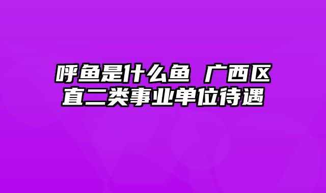 呼鱼是什么鱼 广西区直二类事业单位待遇