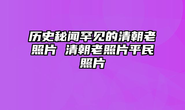 历史秘闻罕见的清朝老照片 清朝老照片平民照片