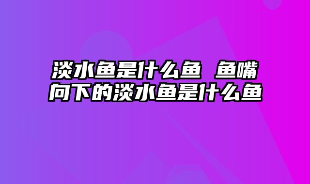 淡水鱼是什么鱼 鱼嘴向下的淡水鱼是什么鱼