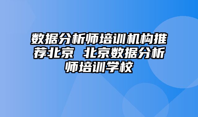 数据分析师培训机构推荐北京 北京数据分析师培训学校