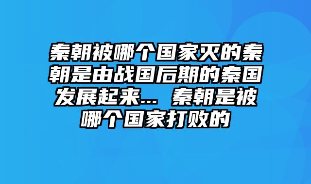 秦朝被哪个国家灭的秦朝是由战国后期的秦国发展起来... 秦朝是被哪个国家打败的