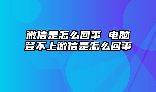 微信是怎么回事 电脑登不上微信是怎么回事