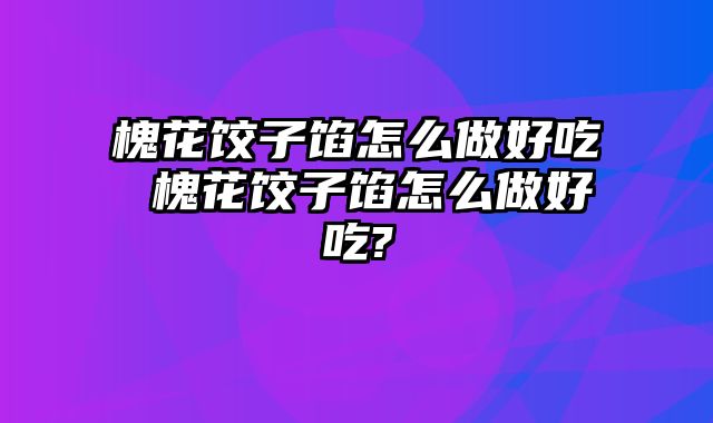 槐花饺子馅怎么做好吃 槐花饺子馅怎么做好吃?