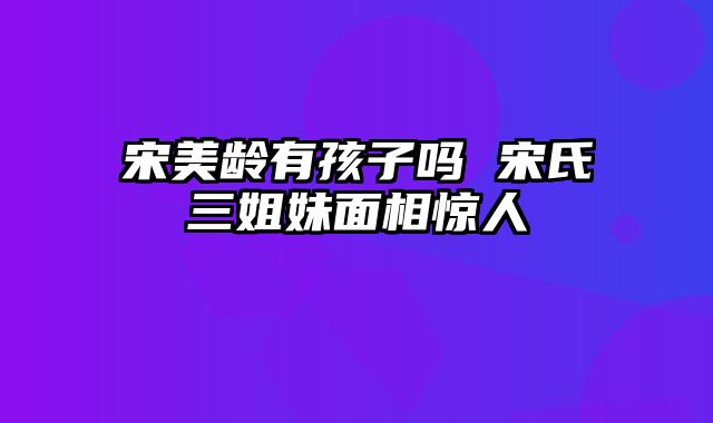 宋美龄有孩子吗 宋氏三姐妹面相惊人