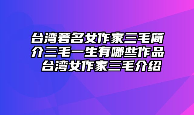 台湾著名女作家三毛简介三毛一生有哪些作品 台湾女作家三毛介绍