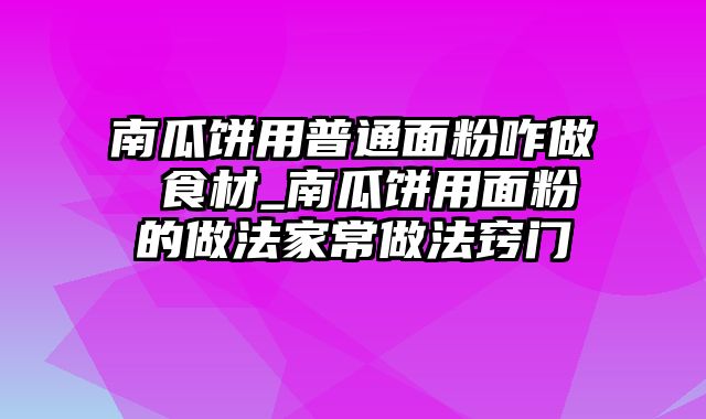 南瓜饼用普通面粉咋做 食材_南瓜饼用面粉的做法家常做法窍门