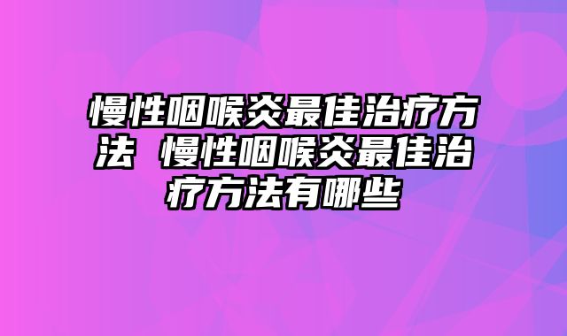 慢性咽喉炎最佳治疗方法 慢性咽喉炎最佳治疗方法有哪些