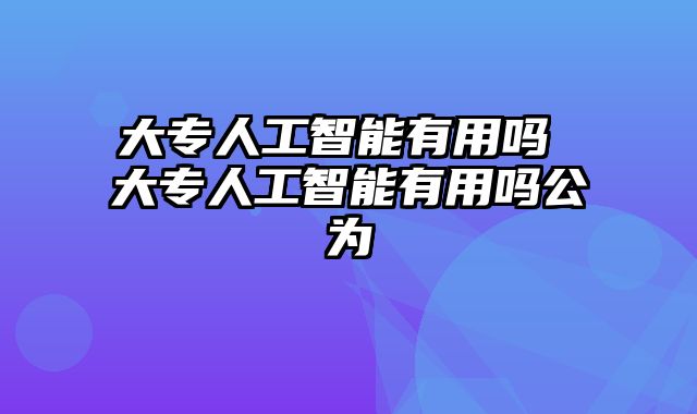 大专人工智能有用吗 大专人工智能有用吗公为