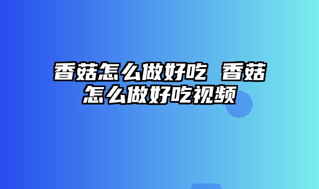 香菇怎么做好吃 香菇怎么做好吃视频