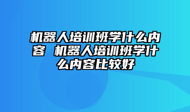 机器人培训班学什么内容 机器人培训班学什么内容比较好