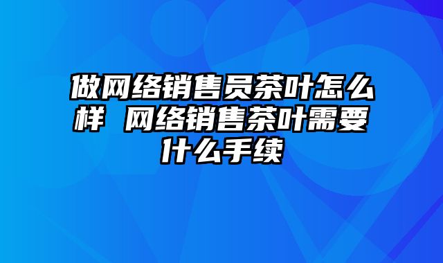 做网络销售员茶叶怎么样 网络销售茶叶需要什么手续