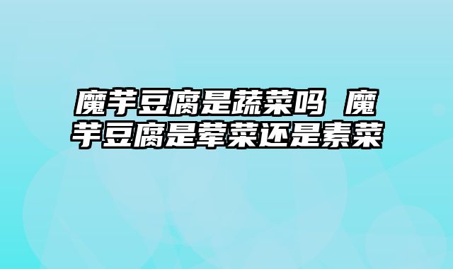 魔芋豆腐是蔬菜吗 魔芋豆腐是荤菜还是素菜