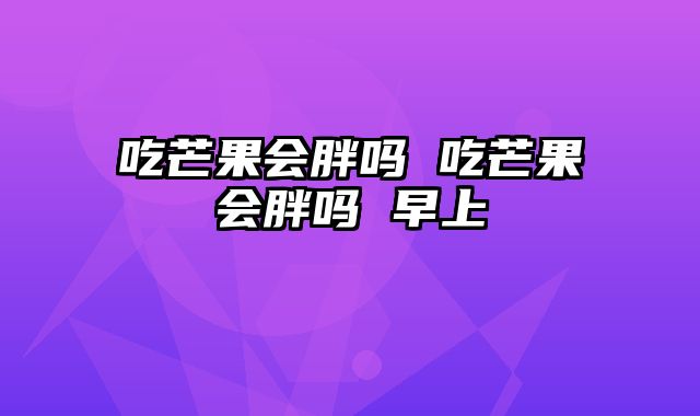 吃芒果会胖吗 吃芒果会胖吗 早上