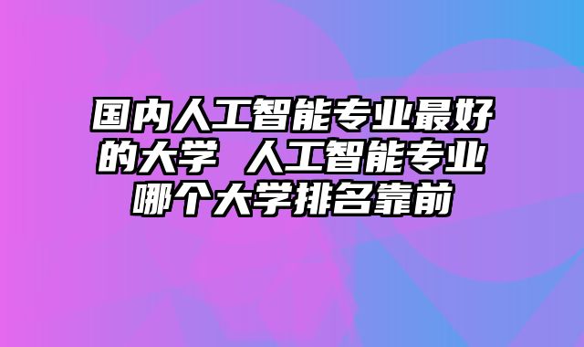 国内人工智能专业最好的大学 人工智能专业哪个大学排名靠前