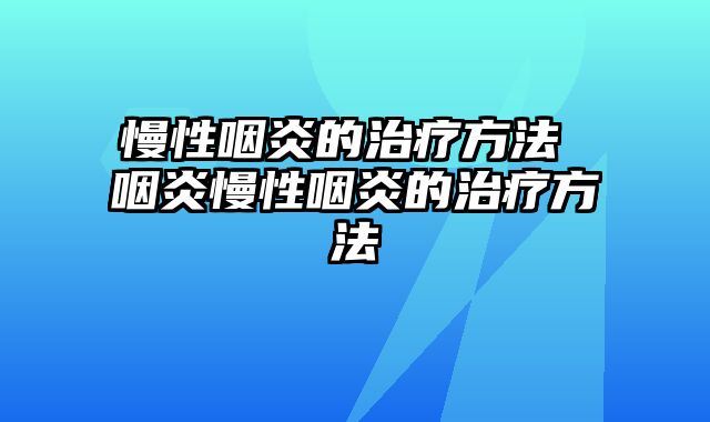 慢性咽炎的治疗方法 咽炎慢性咽炎的治疗方法