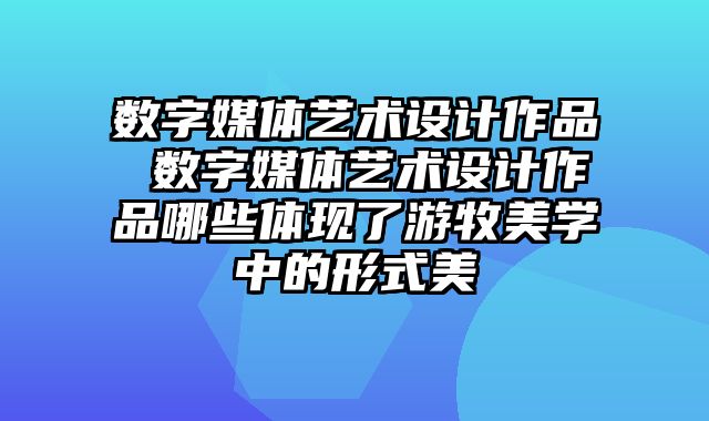数字媒体艺术设计作品 数字媒体艺术设计作品哪些体现了游牧美学中的形式美