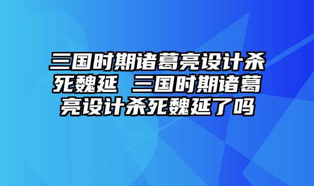三国时期诸葛亮设计杀死魏延 三国时期诸葛亮设计杀死魏延了吗