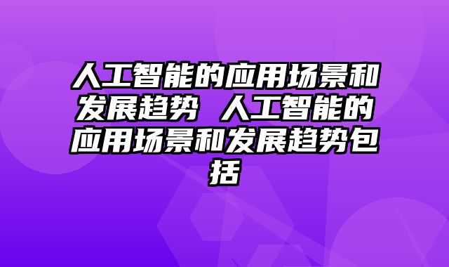 人工智能的应用场景和发展趋势 人工智能的应用场景和发展趋势包括