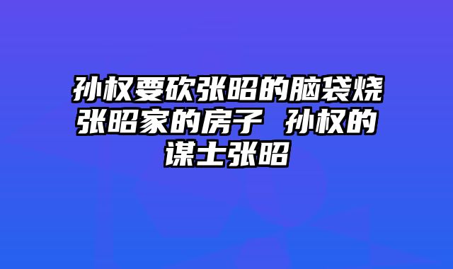 孙权要砍张昭的脑袋烧张昭家的房子 孙权的谋士张昭