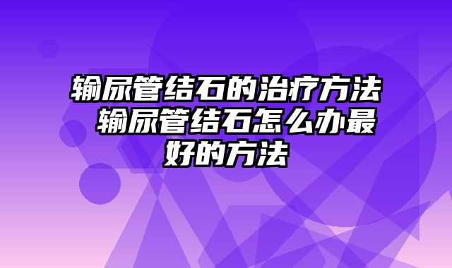 输尿管结石的治疗方法 输尿管结石怎么办最好的方法