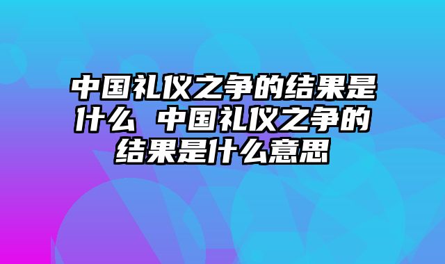 中国礼仪之争的结果是什么 中国礼仪之争的结果是什么意思