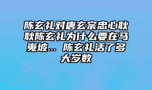 陈玄礼对唐玄宗忠心耿耿陈玄礼为什么要在马嵬坡... 陈玄礼活了多大岁数