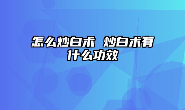 怎么炒白术 炒白术有什么功效