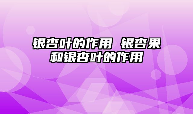 银杏叶的作用 银杏果和银杏叶的作用
