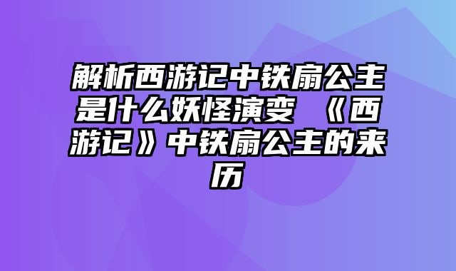 解析西游记中铁扇公主是什么妖怪演变 《西游记》中铁扇公主的来历
