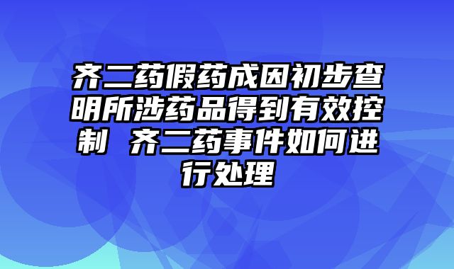 齐二药假药成因初步查明所涉药品得到有效控制 齐二药事件如何进行处理