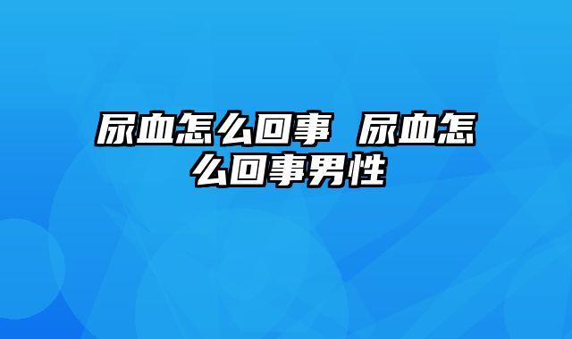 尿血怎么回事 尿血怎么回事男性