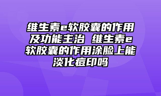 维生素e软胶囊的作用及功能主治 维生素e软胶囊的作用涂脸上能淡化痘印吗