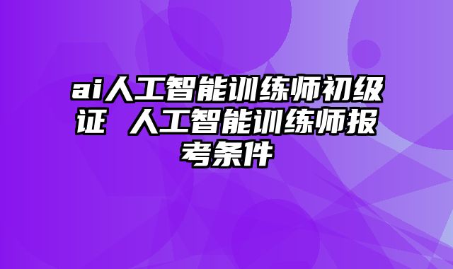 ai人工智能训练师初级证 人工智能训练师报考条件