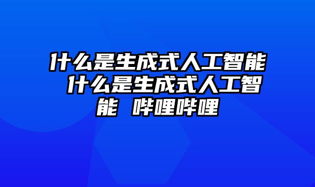 什么是生成式人工智能 什么是生成式人工智能 哔哩哔哩