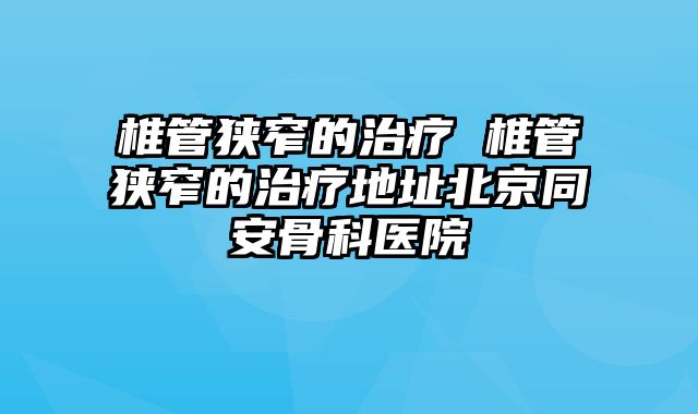 椎管狭窄的治疗 椎管狭窄的治疗地址北京同安骨科医院