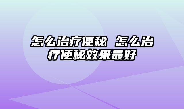 怎么治疗便秘 怎么治疗便秘效果最好