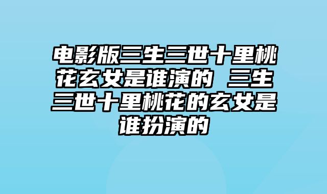 电影版三生三世十里桃花玄女是谁演的 三生三世十里桃花的玄女是谁扮演的