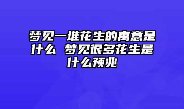 梦见一堆花生的寓意是什么 梦见很多花生是什么预兆