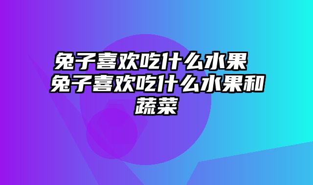兔子喜欢吃什么水果 兔子喜欢吃什么水果和蔬菜