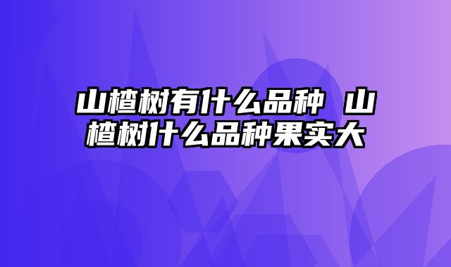 山楂树有什么品种 山楂树什么品种果实大