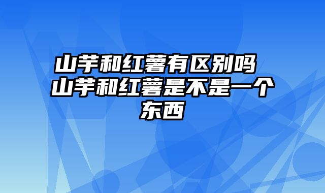 山芋和红薯有区别吗 山芋和红薯是不是一个东西