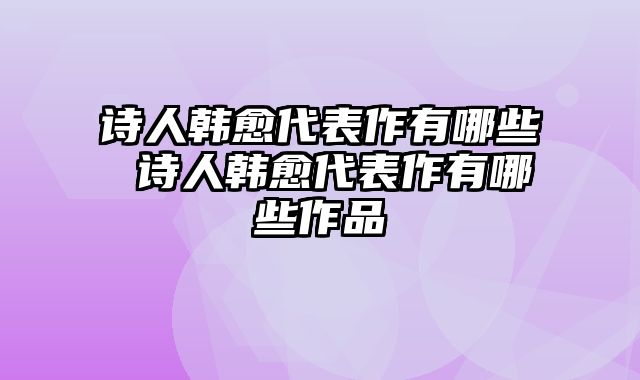 诗人韩愈代表作有哪些 诗人韩愈代表作有哪些作品
