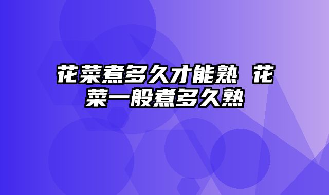 花菜煮多久才能熟 花菜一般煮多久熟