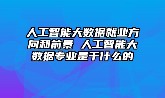 人工智能大数据就业方向和前景 人工智能大数据专业是干什么的