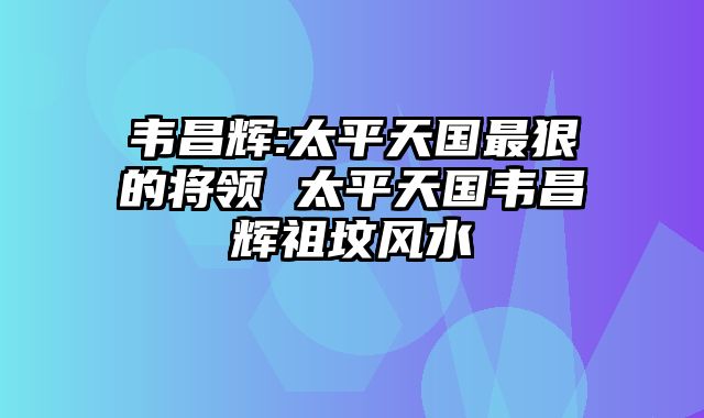 韦昌辉:太平天国最狠的将领 太平天国韦昌辉祖坟风水