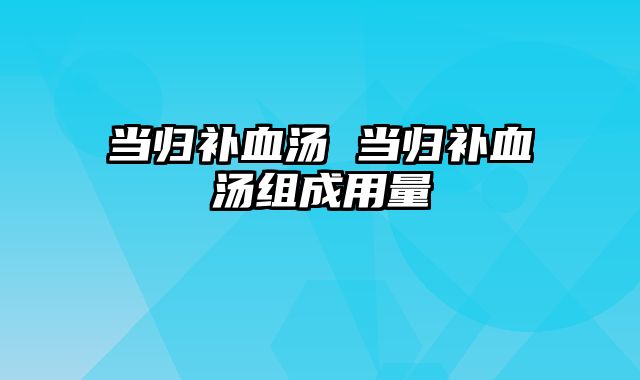 当归补血汤 当归补血汤组成用量