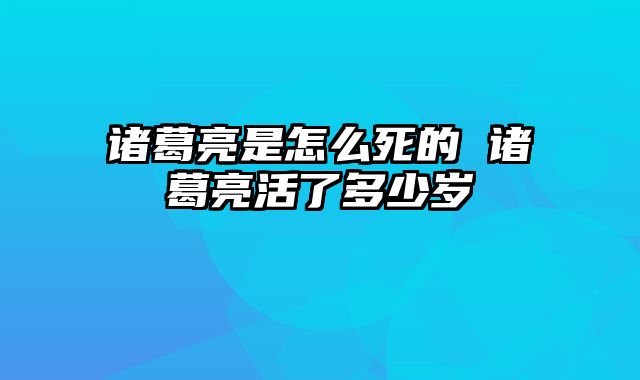 诸葛亮是怎么死的 诸葛亮活了多少岁